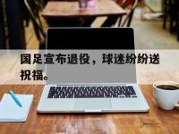 半岛体育APP-国足宣布退役，球迷纷纷送祝福。