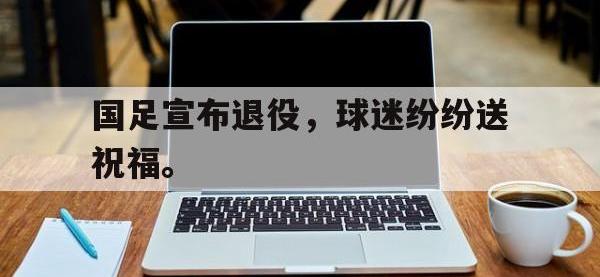 半岛体育APP-国足宣布退役，球迷纷纷送祝福。