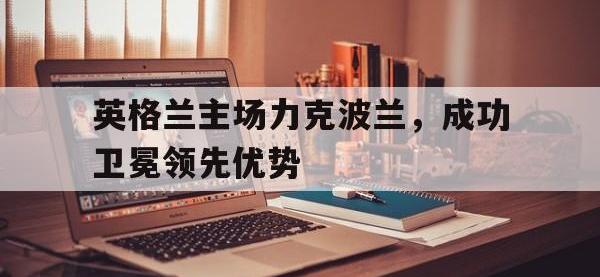 半岛体育官网-英格兰主场力克波兰，成功卫冕领先优势