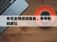 半岛体育官方网站-申花主场迎战鲁能，争夺前四席位