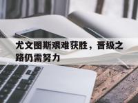 半岛体育官网-尤文图斯艰难获胜，晋级之路仍需努力