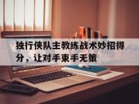 半岛体育APP-独行侠队主教练战术妙招得分，让对手束手无策