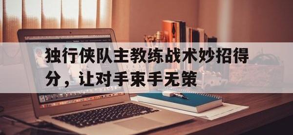半岛体育APP-独行侠队主教练战术妙招得分，让对手束手无策