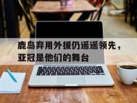 半岛体育官网-鹿岛弃用外援仍遥遥领先，亚冠是他们的舞台