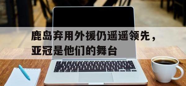 半岛体育官网-鹿岛弃用外援仍遥遥领先，亚冠是他们的舞台