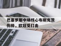 半岛体育官网-巴塞罗那中场核心布斯克茨伤停，欧冠受打击